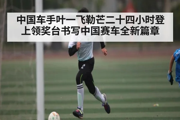中国车手叶一飞勒芒二十四小时登上领奖台书写中国赛车全新篇章