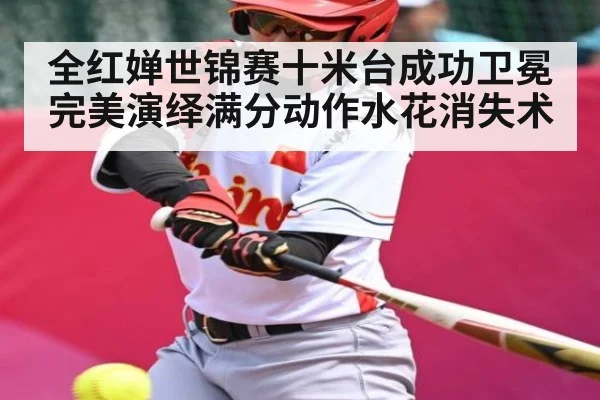 全红婵世锦赛十米台成功卫冕完美演绎满分动作水花消失术