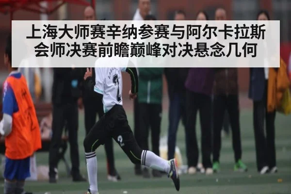 上海大师赛辛纳参赛与阿尔卡拉斯会师决赛前瞻巅峰对决悬念几何